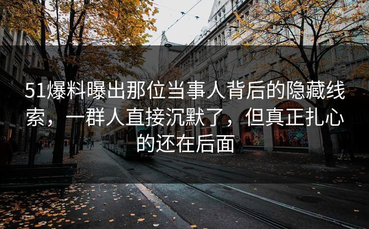 51爆料曝出那位当事人背后的隐藏线索，一群人直接沉默了，但真正扎心的还在后面