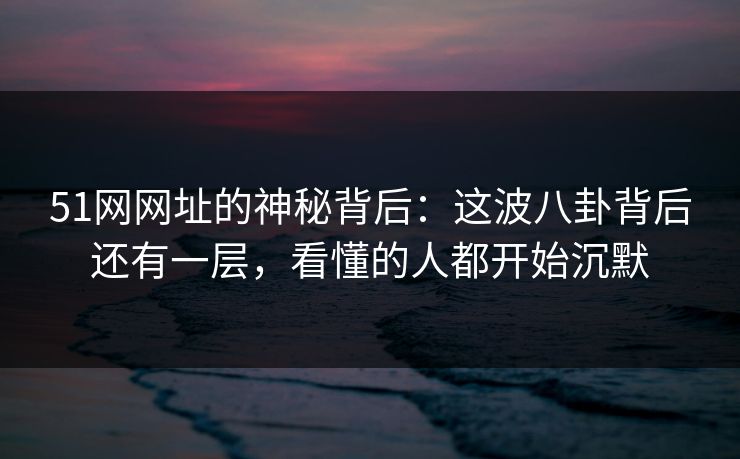 51网网址的神秘背后：这波八卦背后还有一层，看懂的人都开始沉默