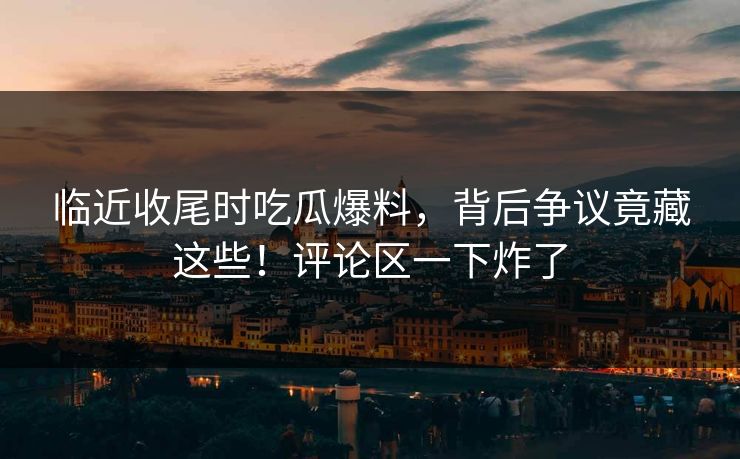 临近收尾时吃瓜爆料，背后争议竟藏这些！评论区一下炸了