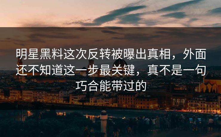 明星黑料这次反转被曝出真相，外面还不知道这一步最关键，真不是一句巧合能带过的