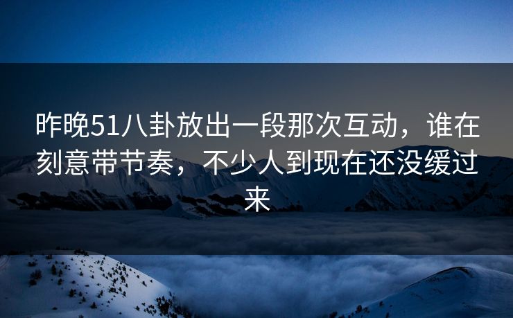 昨晚51八卦放出一段那次互动，谁在刻意带节奏，不少人到现在还没缓过来