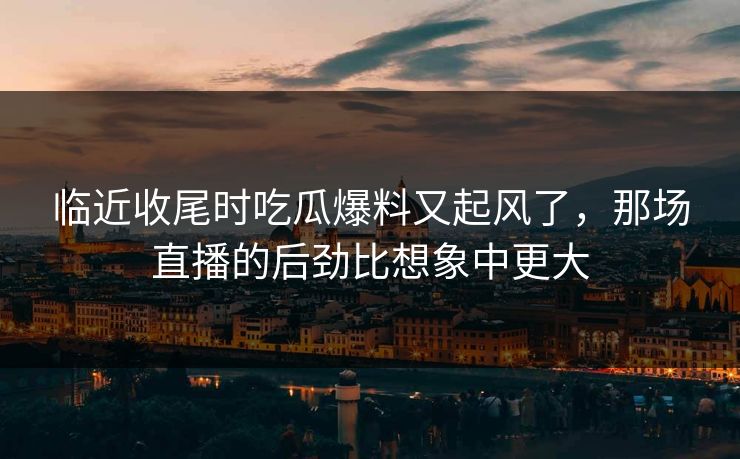 临近收尾时吃瓜爆料又起风了，那场直播的后劲比想象中更大