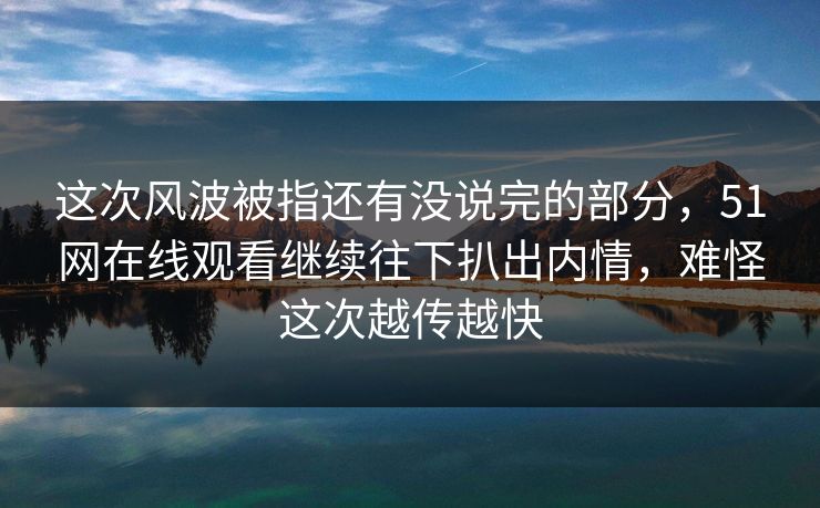 这次风波被指还有没说完的部分，51网在线观看继续往下扒出内情，难怪这次越传越快