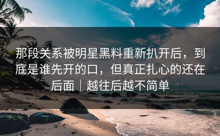 那段关系被明星黑料重新扒开后，到底是谁先开的口，但真正扎心的还在后面｜越往后越不简单