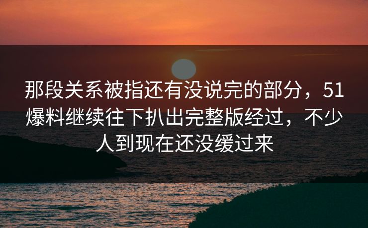 那段关系被指还有没说完的部分，51爆料继续往下扒出完整版经过，不少人到现在还没缓过来