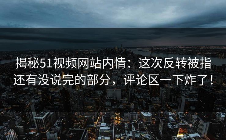 揭秘51视频网站内情：这次反转被指还有没说完的部分，评论区一下炸了！