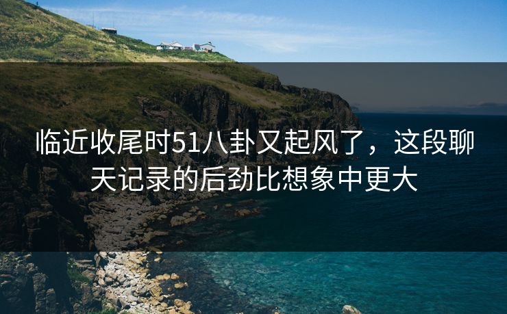 临近收尾时51八卦又起风了,这段聊天记录的后劲比想象中更大 临近收尾时51八卦又起风了,这段聊天记录的后劲比想象中更大