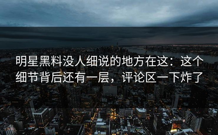 明星黑料没人细说的地方在这：这个细节背后还有一层，评论区一下炸了