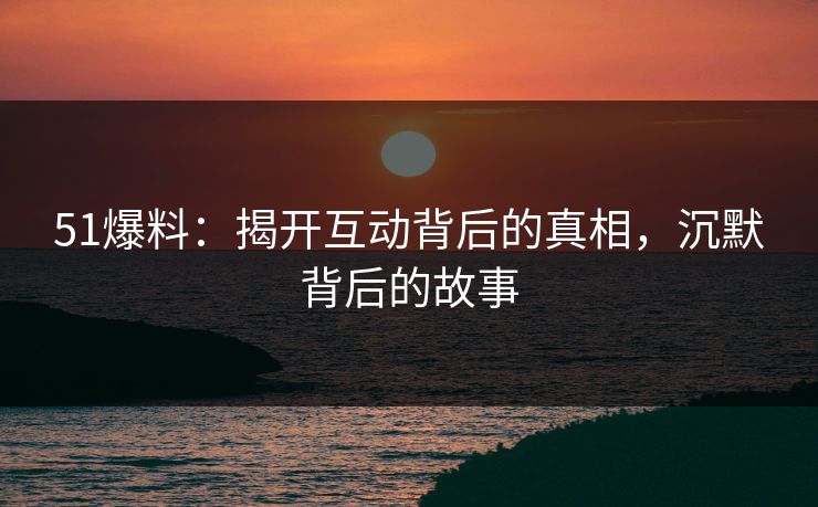 51爆料:揭开互动背后的真相,沉默背后的故事 51爆料:揭开互动背后的真相,沉默背后的故事
