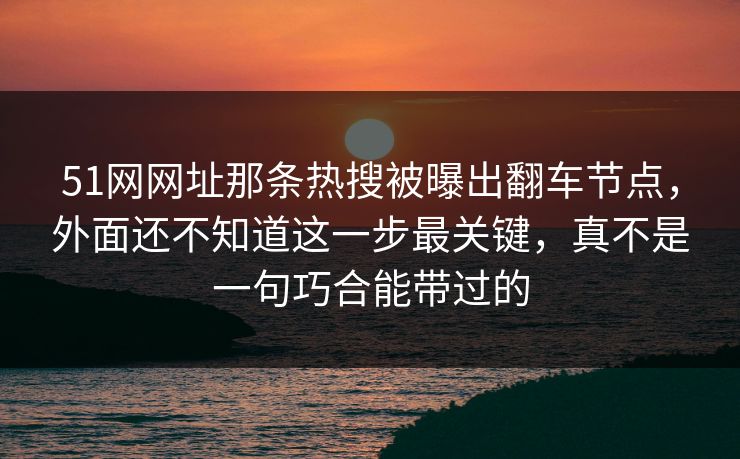 51网网址那条热搜被曝出翻车节点，外面还不知道这一步最关键，真不是一句巧合能带过的