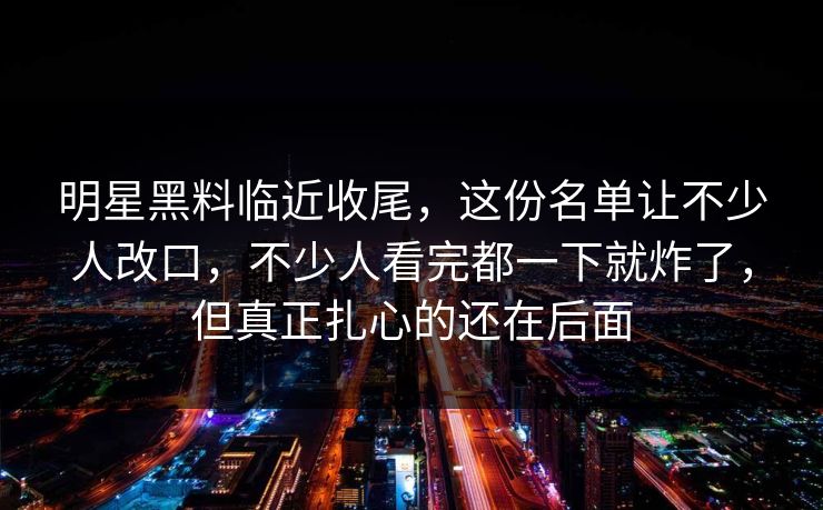 明星黑料临近收尾，这份名单让不少人改口，不少人看完都一下就炸了，但真正扎心的还在后面