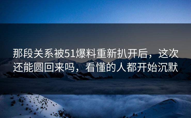 那段关系被51爆料重新扒开后，这次还能圆回来吗，看懂的人都开始沉默