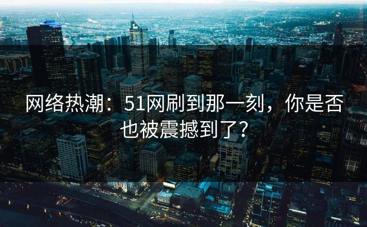 网络热潮：51网刷到那一刻，你是否也被震撼到了？