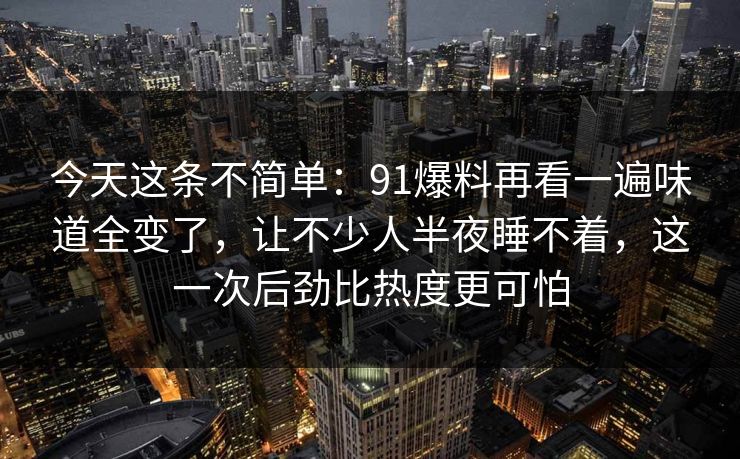 今天这条不简单：91爆料再看一遍味道全变了，让不少人半夜睡不着，这一次后劲比热度更可怕