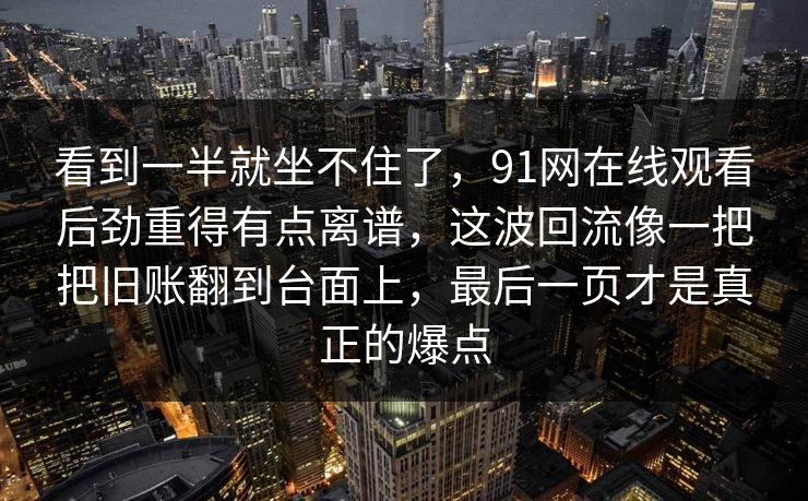 看到一半就坐不住了，91网在线观看后劲重得有点离谱，这波回流像一把把旧账翻到台面上，最后一页才是真正的爆点
