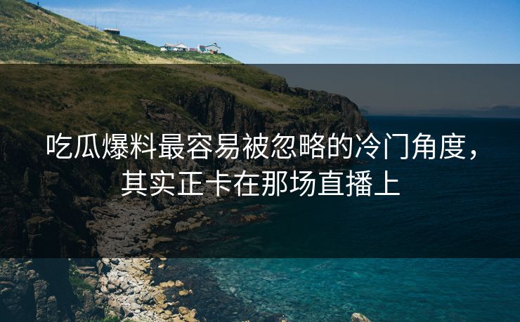 吃瓜爆料最容易被忽略的冷门角度，其实正卡在那场直播上