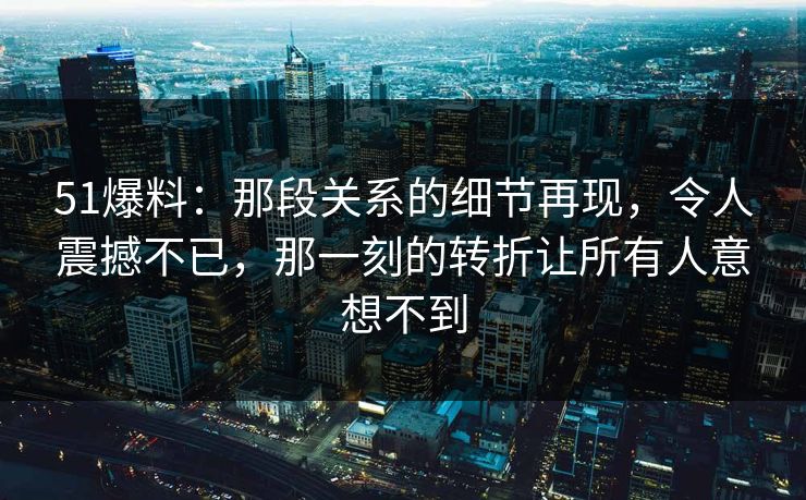 51爆料：那段关系的细节再现，令人震撼不已，那一刻的转折让所有人意想不到