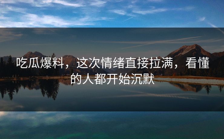 吃瓜爆料，这次情绪直接拉满，看懂的人都开始沉默