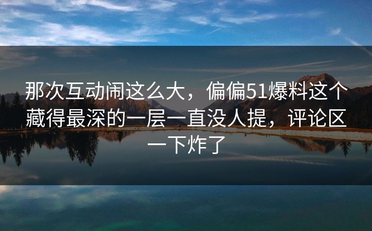 那次互动闹这么大,偏偏51爆料这个藏得最深的一层一直没人提,评论区一下炸了 那次互动闹这么大,偏偏51爆料这个藏得最深的一层一直没人提,评论区一下炸了