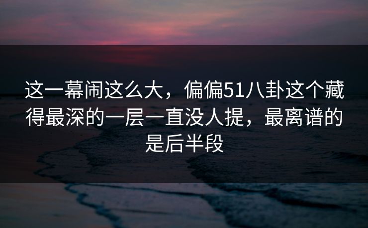 这一幕闹这么大，偏偏51八卦这个藏得最深的一层一直没人提，最离谱的是后半段