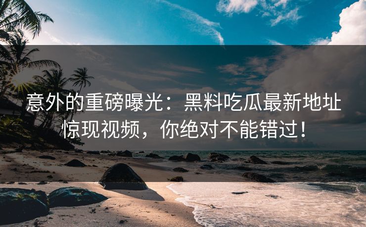 意外的重磅曝光：黑料吃瓜最新地址惊现视频，你绝对不能错过！