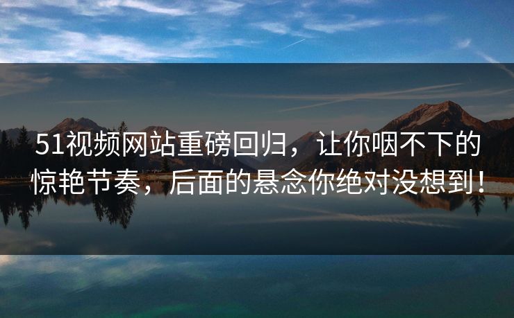 51视频网站重磅回归，让你咽不下的惊艳节奏，后面的悬念你绝对没想到！