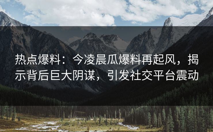 热点爆料：今凌晨瓜爆料再起风，揭示背后巨大阴谋，引发社交平台震动