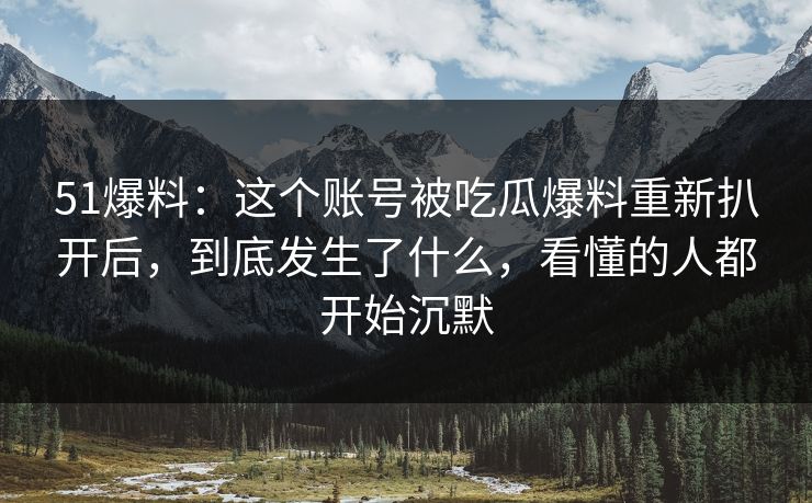 51爆料：这个账号被吃瓜爆料重新扒开后，到底发生了什么，看懂的人都开始沉默