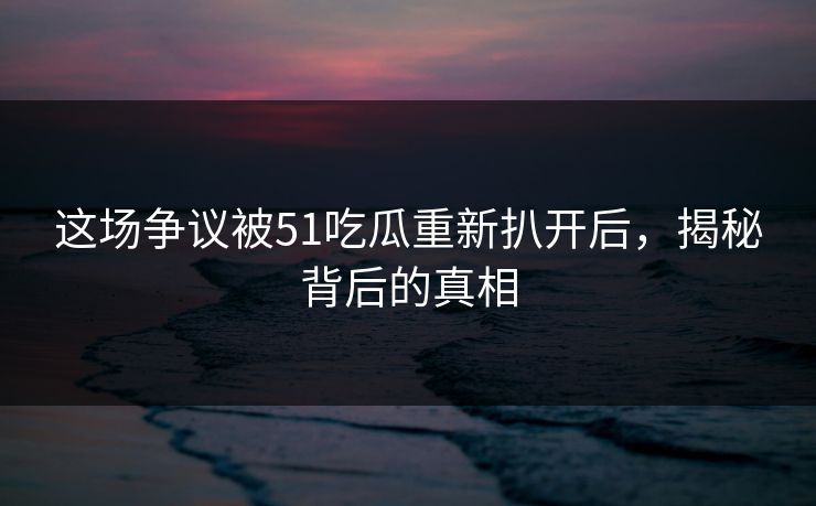 这场争议被51吃瓜重新扒开后，揭秘背后的真相