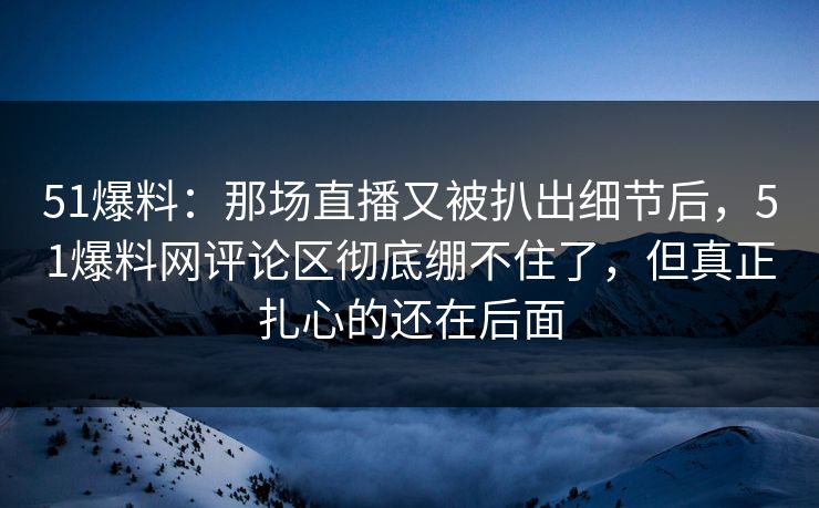 51爆料:那场直播又被扒出细节后,51爆料网评论区彻底绷不住了,但真正扎心的还在后面 51爆料:那场直播又被扒出细节后,51爆料网评论区彻底绷不住了,但真正扎心的还在后面