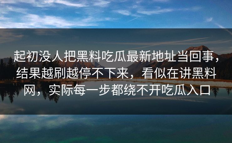 起初没人把黑料吃瓜最新地址当回事,结果越刷越停不下来,看似在讲黑料网,实际每一步都绕不开吃瓜入口 起初没人把黑料吃瓜最新地址当回事,结果越刷越停不下来,看似在讲黑料网,实际每一步都绕不开吃瓜入口