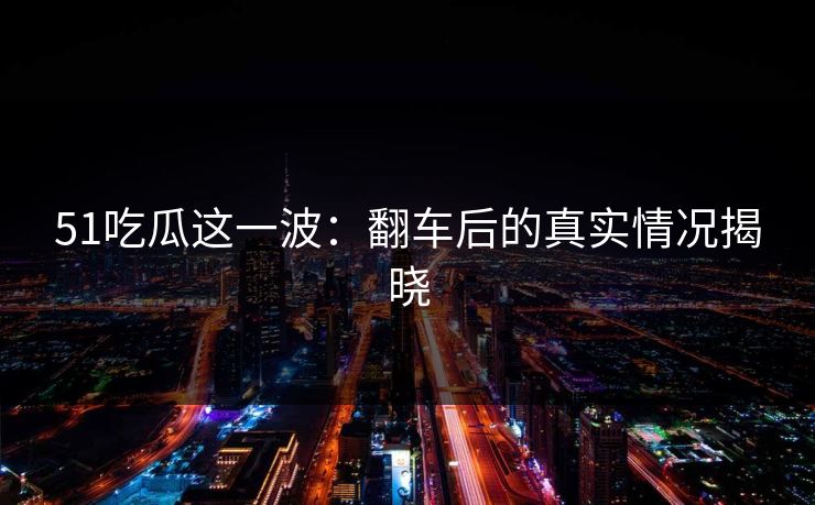 51吃瓜这一波：翻车后的真实情况揭晓
