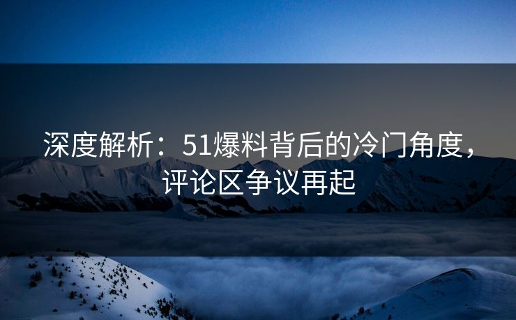 深度解析：51爆料背后的冷门角度，评论区争议再起