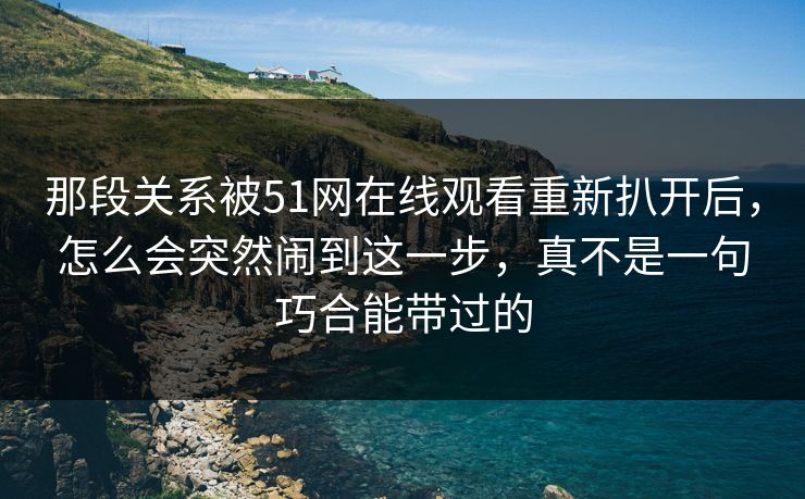 那段关系被51网在线观看重新扒开后，怎么会突然闹到这一步，真不是一句巧合能带过的
