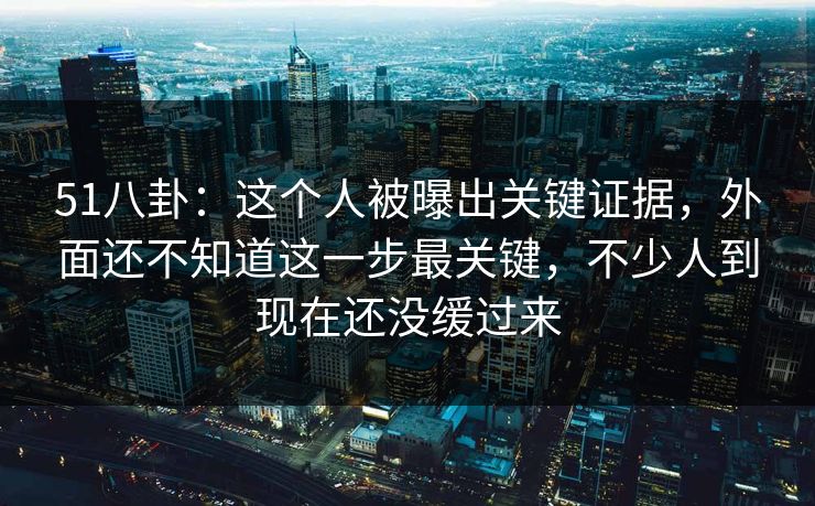 51八卦:这个人被曝出关键证据,外面还不知道这一步最关键,不少人到现在还没缓过来 51八卦:这个人被曝出关键证据,外面还不知道这一步最关键,不少人到现在还没缓过来