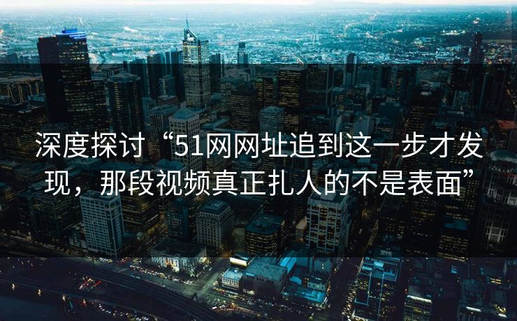 深度探讨“51网网址追到这一步才发现，那段视频真正扎人的不是表面”